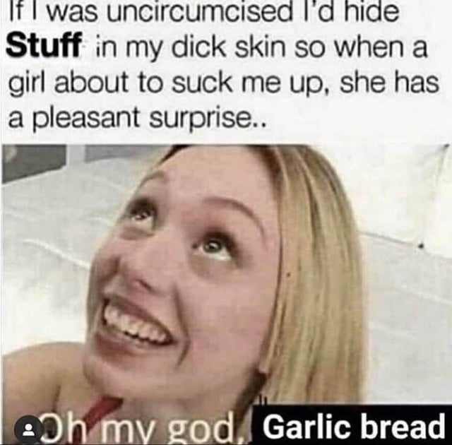 uncircumcised meme - If I was uncircumcised I'd hide Stuff in my dick skin so when a girl about to suck me up, she has a pleasant surprise.. Boh my god, Garlic bread