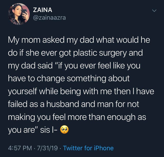 run like an animal - Zaina My mom asked my dad what would he do if she ever got plastic surgery and 'my dad said "if you ever feel you have to change something about yourself while being with me then I have failed as a husband and man for not making you f