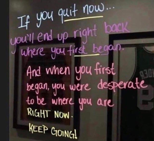 Motivation - If you quit now... you'll end up right back where you first began And when you first began, you were desperate to be where you are Right Now Keep Going!