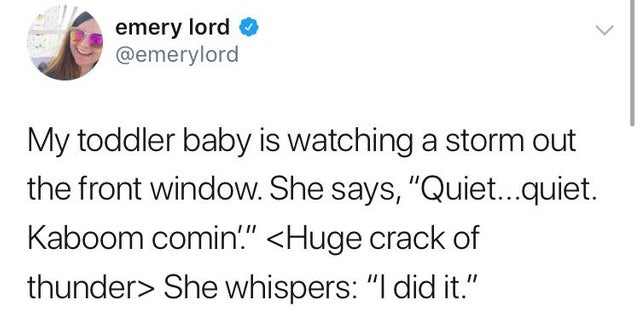 Film - emery lord My toddler baby is watching a storm out the front window. She says, "Quiet...quiet. Kaboom comin."  She whispers "I did it."