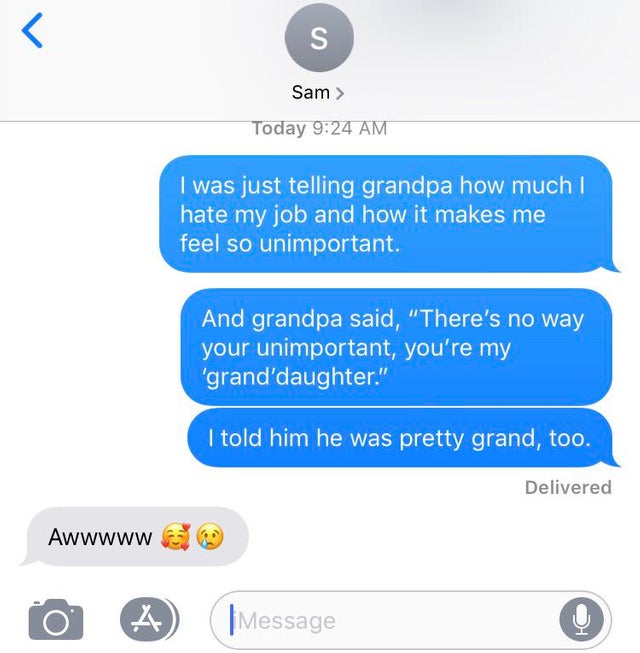 hi thank you for messaging us facebook - Sam > Today I was just telling grandpa how much I hate my job and how it makes me feel so unimportant. And grandpa said, "There's no way your unimportant, you're my 'grand daughter." I told him he was pretty grand,