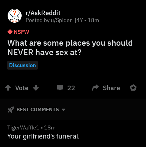 rAskReddit Posted by uSpider_j4Y 18m Nsfw What are some places you should Never have sex at? Discussion Vote 22 Best TigerWaffle1 18m Your girlfriend's funeral.