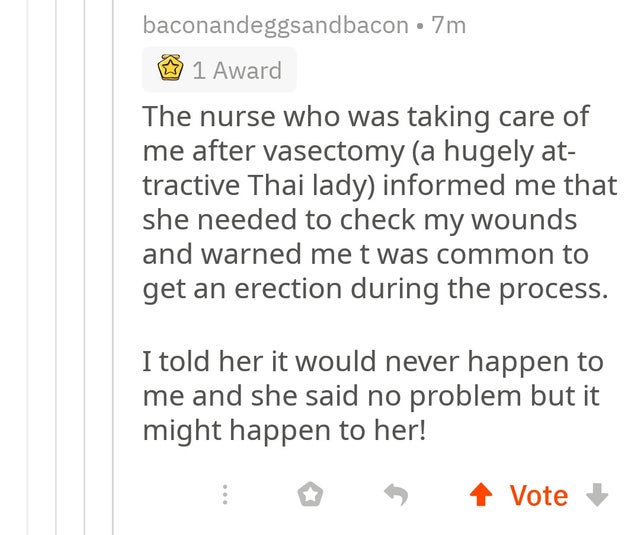baconandeggsandbacon 7m 1 Award The nurse who was taking care of me after vasectomy a hugely at tractive Thai lady informed me that she needed to check my wounds and warned me t was common to get an erection during the process. I told her it would never…