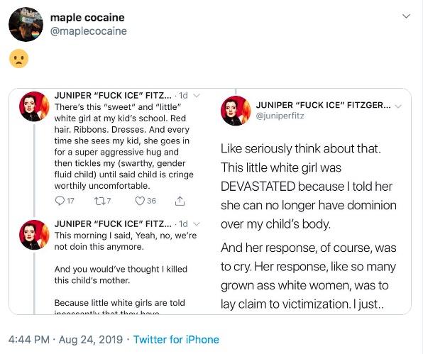 swarthy gender fluid child - document - maple cocaine Juniper "Fuck Ice" Fitzger... Juniper "Fuck Ice" Fitz.... 1d There's this "sweet" and "little" white girl at my kid's school. Red hair. Ribbons. Dresses. And every time she sees my kid, she goes in for