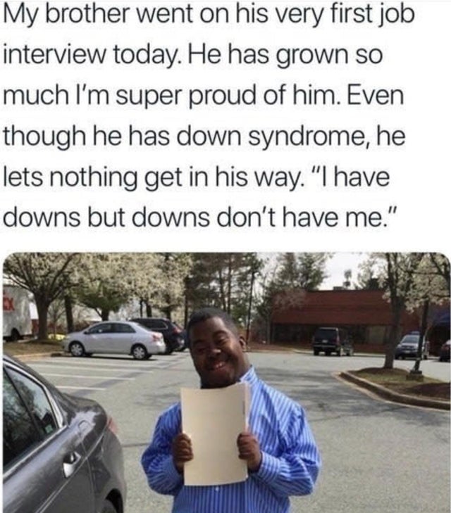 wholesome memes - Down syndrome - My brother went on his very first job interview today. He has grown so much I'm super proud of him. Even though he has down syndrome, he lets nothing get in his way. "I have downs but downs don't have me."