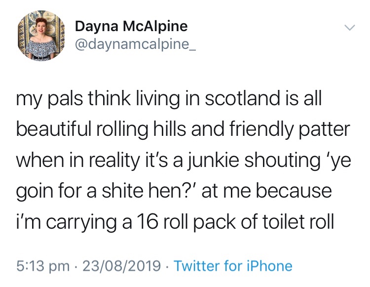 angle - Dayna McAlpine my pals think living in scotland is all beautiful rolling hills and friendly patter when in reality it's a junkie shouting 'ye goin for a shite hen?' at me because i'm carrying a 16 roll pack of toilet roll 23082019 Twitter for iPho