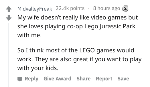 document - MidvalleyFreak points 8 hours ago S My wife doesn't really video games but she loves playing coop Lego Jurassic Park with me. So I think most of the Lego games would work. They are also great if you want to play with your kids. Give Award Repor