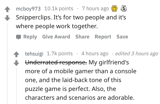 document - 4 mcboy973 points 7 hours ago S Snipperclips. It's for two people and it's where people work together. Give Award Report Save tehsuigi points 4 hours ago . edited 3 hours ago Underrated response. My girlfriend's more of a mobile gamer than a co