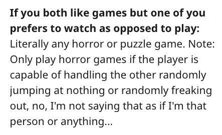 Enthalpy - If you both games but one of you prefers to watch as opposed to play Literally any horror or puzzle game. Note Only play horror games if the player is capable of handling the other randomly jumping at nothing or randomly freaking out, no, I'm n