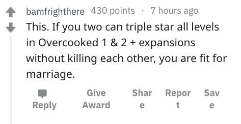number - bamfrighthere 430 points 7 hours ago This. If you two can triple star all levels in Overcooked 1 & 2 expansions without killing each other, you are fit for marriage. Give Award Shar e Repor t Sav e