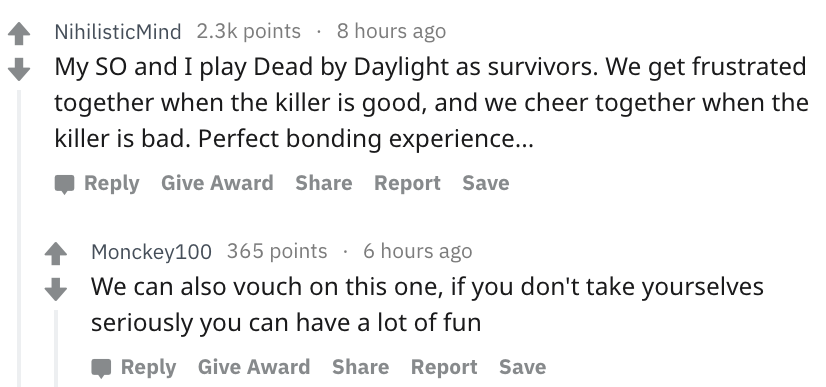 document - NihilisticMind points 8 hours ago My So and I play Dead by Daylight as survivors. We get frustrated together when the killer is good, and we cheer together when the killer is bad. Perfect bonding experience... Give Award Report Save Monckey100 