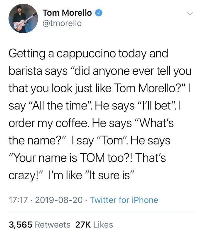 Tom Morello Getting a cappuccino today and barista says did anyone ever tell you that you look just Tom Morello? I say All the time. He says "I'll bet. I order my coffee. He says What's the name? I say Tom. He says Your name is Tom too?! That's…