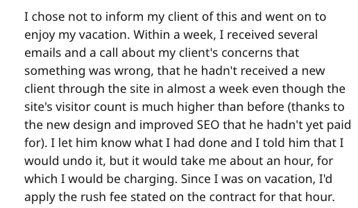 client revenge - I chose not to inform my client of this and went on to enjoy my vacation. Within a week, I received several emails and a call about my client's concerns that something was wrong, that he hadn't received a new client through the site in al
