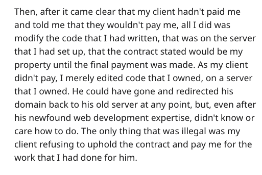 client revenge - Then, after it came clear that my client hadn't paid me and told me that they wouldn't pay me, all I did was modify the code that I had written, that was on the server that I had set up, that the contract stated would be my property until