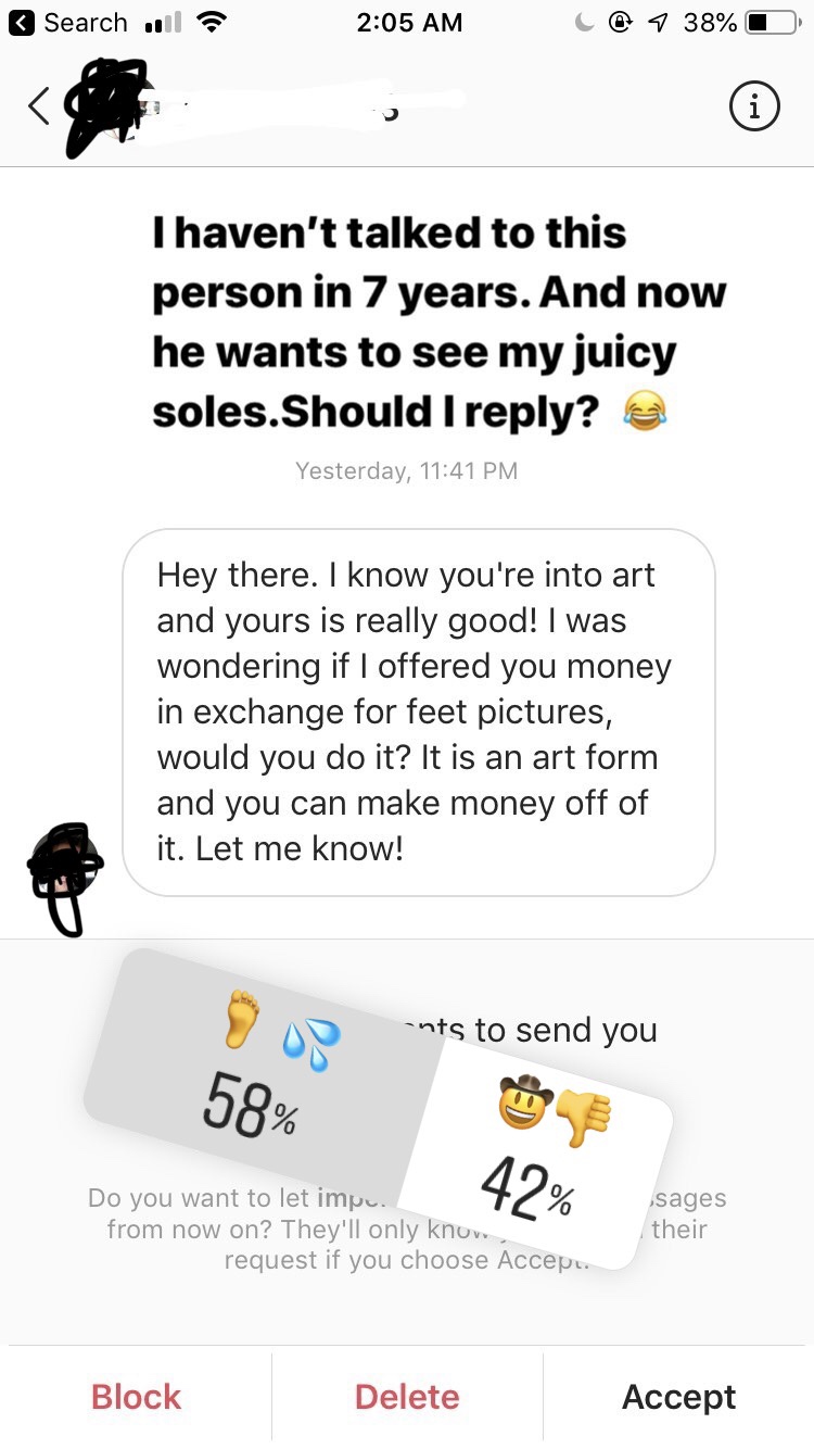 angle - Search C@ 7 38%D I haven't talked to this person in 7 years. And now he wants to see my juicy soles.Should I ? @ Yesterday, Hey there. I know you're into art and yours is really good! I was wondering if I offered you money in exchange for feet pic