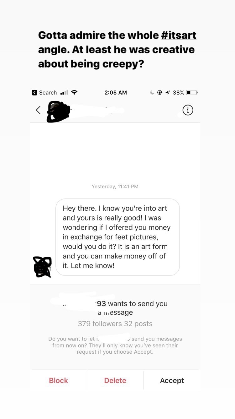 document - Gotta admire the whole angle. At least he was creative about being creepy? Search C 9 38% O Yesterday, Hey there. I know you're into art and yours is really good! I was wondering if I offered you money in exchange for feet pictures, would you d