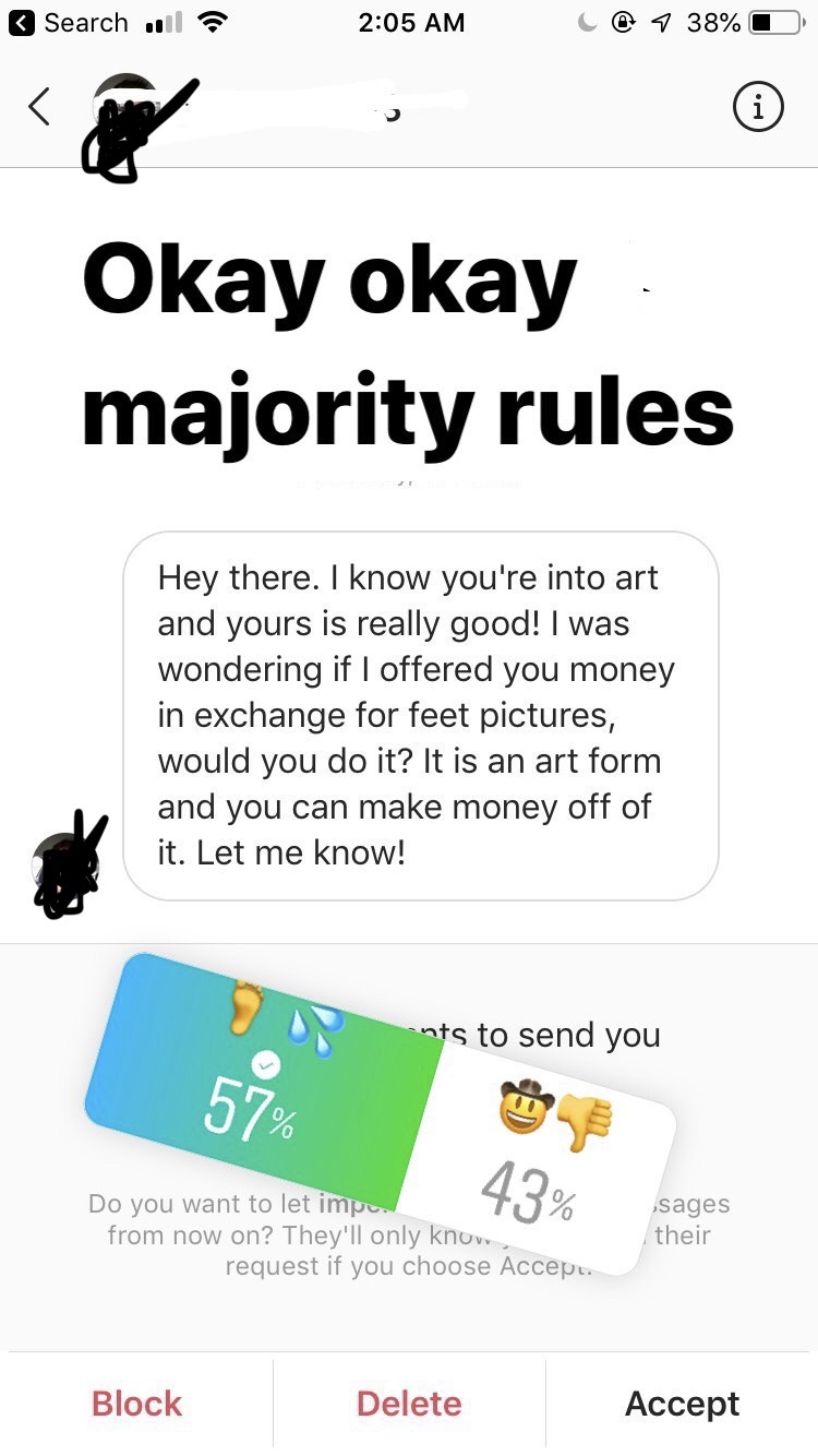 paper - Search uul i C@ 7 38%O Okay okay. majority rules Hey there. I know you're into art and yours is really good! I was wondering if I offered you money in exchange for feet pictures, would you do it? It is an art form and you can make money off of it.
