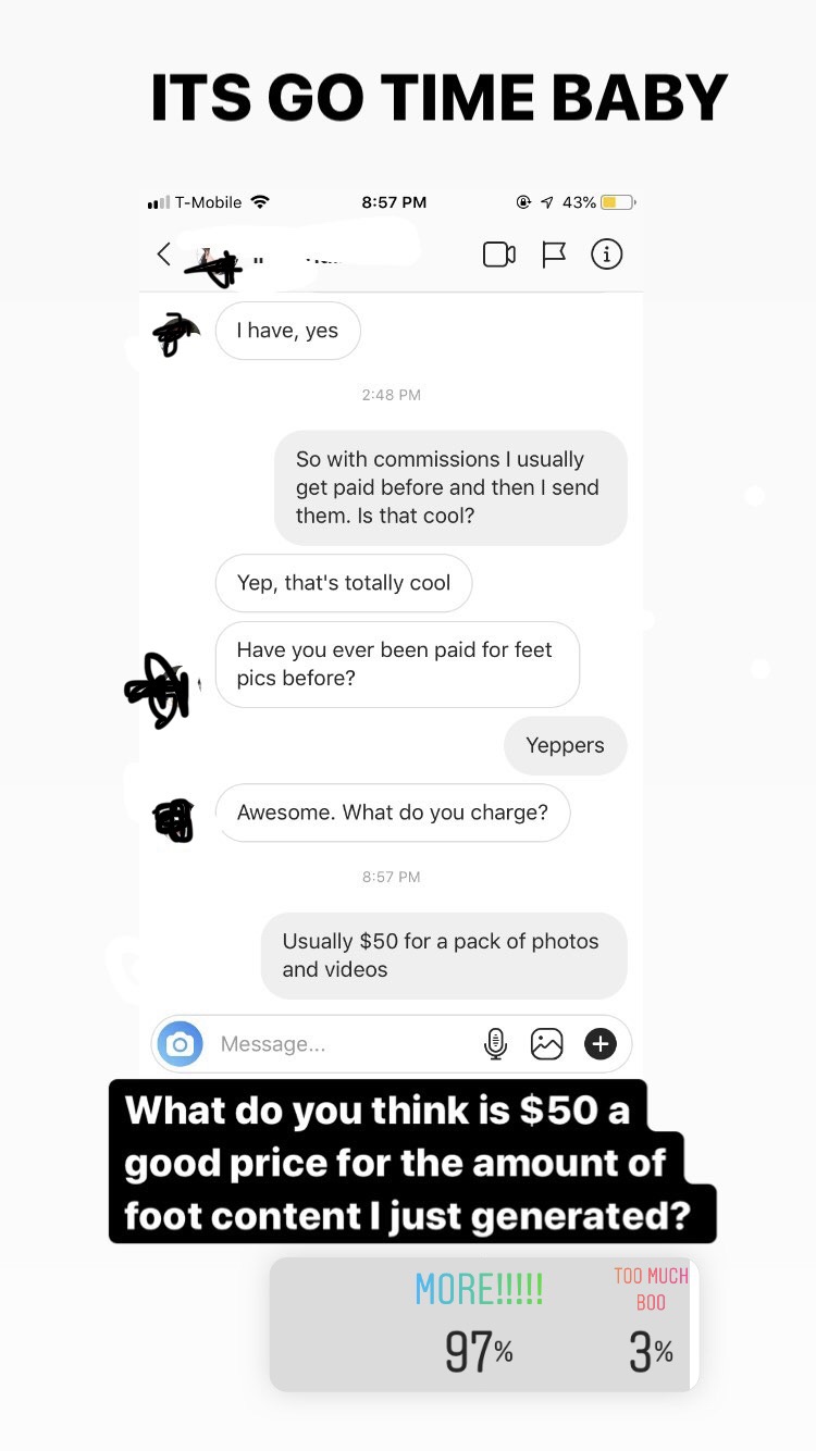 number - Its Go Time Baby . TMobile 7 43% I have, yes So with commissions I usually get paid before and then I send them. Is that cool? Yep, that's totally cool Have you ever been paid for feet pics before? Yeppers Awesome. What do you charge? Usually $50
