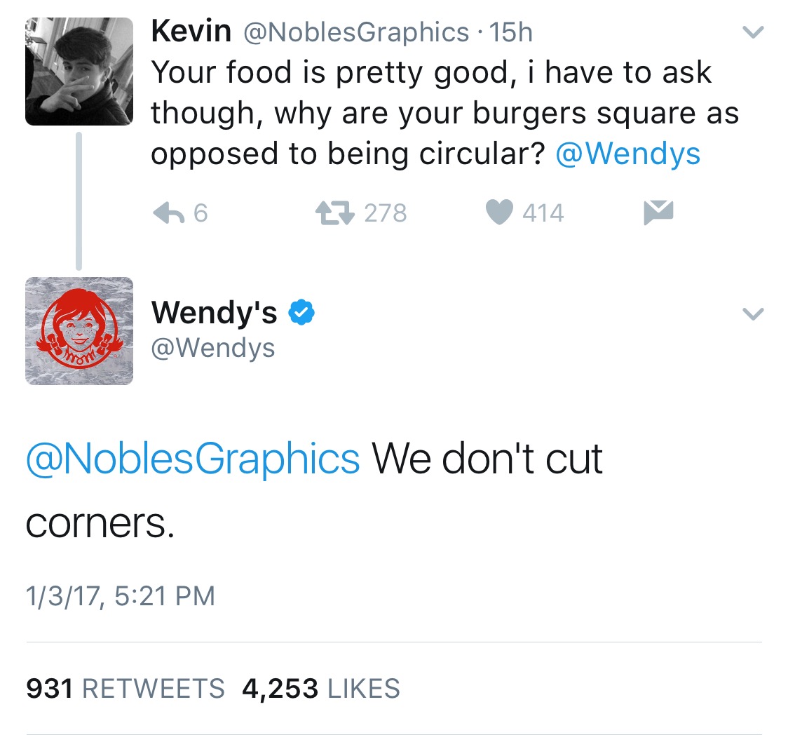 angle - Kevin 15h Your food is pretty good, i have to ask though, why are your burgers square as opposed to being circular? 66 27 278 414 Wendy's We don't cut corners. 1317, 931 4,253