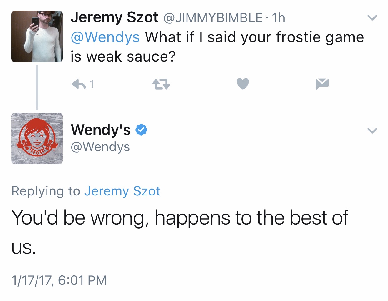 angle - Jeremy Szot 1h What if I said your frostie game is weak sauce? 61 7 Wendy's Jeremy Szot You'd be wrong, happens to the best of Us. 11717,
