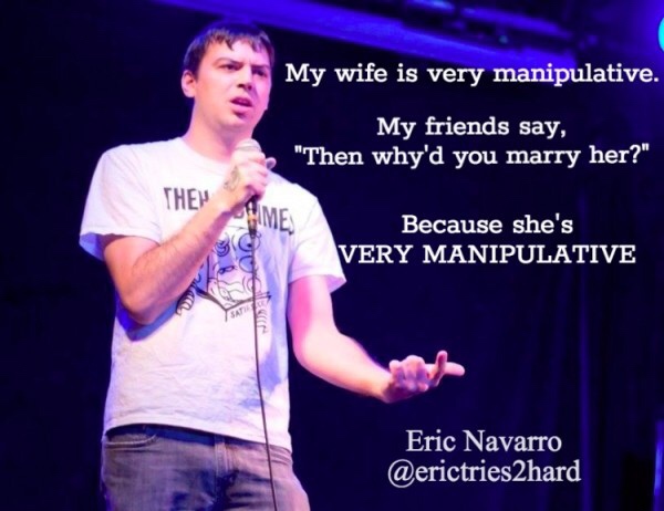 stand up jokes - My wife is very manipulative. My friends say, "Then why'd you marry her?" Them Hime Because she's Very Manipulative Eric Navarro