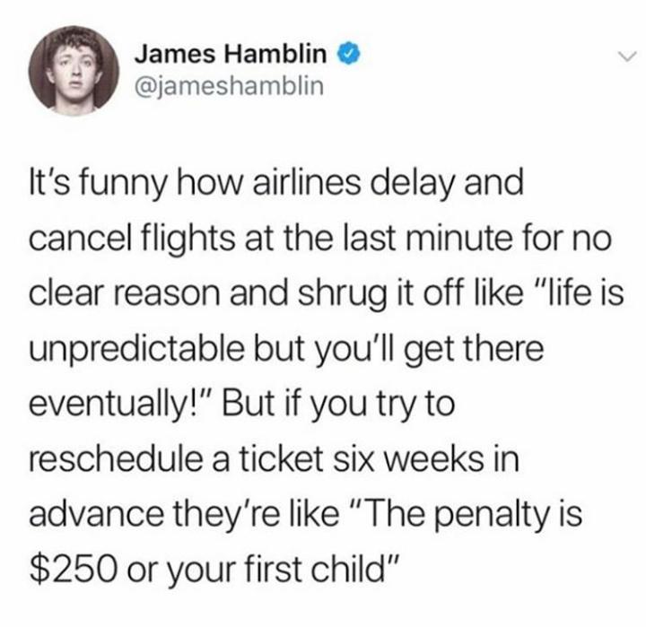James Hamblin It's funny how airlines delay and cancel flights at the last minute for no clear reason and shrug it off "life is unpredictable but you'll get there eventually!" But if you try to reschedule a ticket six weeks in advance they're "The penalty