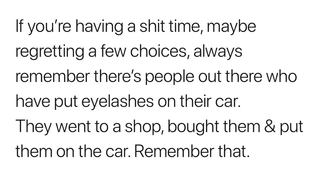 trust quotes - If you're having a shit time, maybe regretting a few choices, always remember there's people out there who have put eyelashes on their car. They went to a shop, bought them & put them on the car. Remember that.