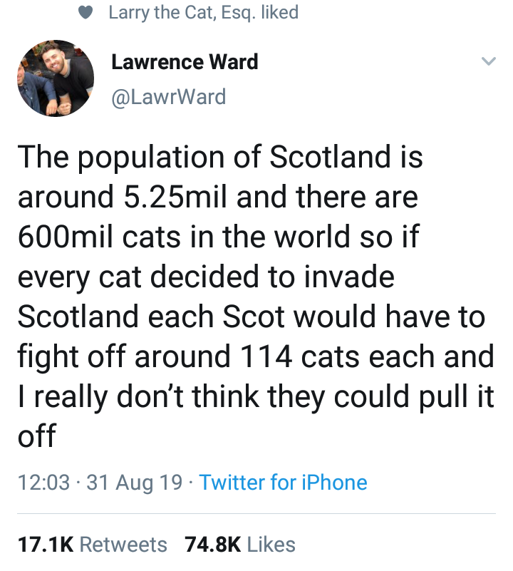 angle - Larry the Cat, Esq. d Lawrence Ward The population of Scotland is around 5.25mil and there are 600mil cats in the world so if every cat decided to invade Scotland each Scot would have to fight off around 114 cats each and Treally don't think they 