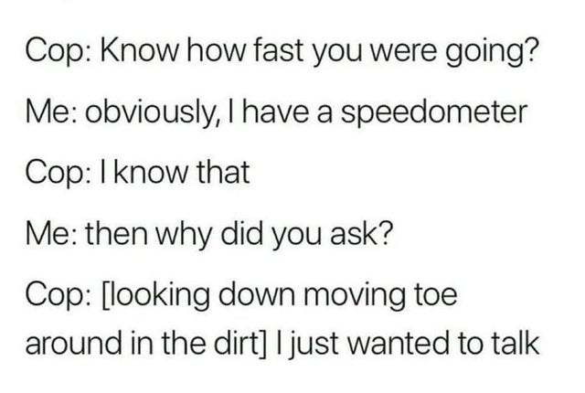 Cop Know how fast you were going? Me obviously, I have a speedometer Cop I know that Me then why did you ask? Cop looking down moving toe around in the dirt I just wanted to talk
