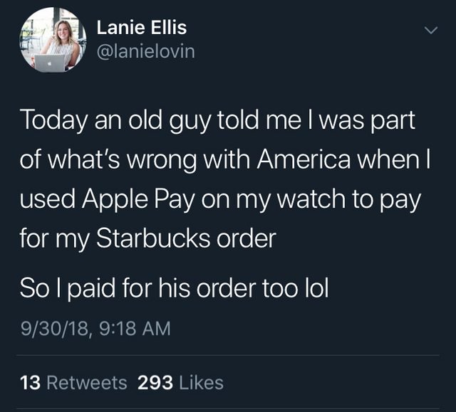 kill them with kindness - Lanie Ellis Today an old guy told me I was part of what's wrong with America when I used Apple Pay on my watch to pay for my Starbucks order Solpaid for his order too lol 93018, 13 293