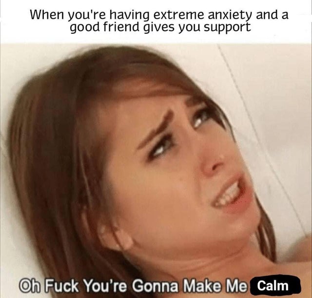 oh fuck you re gonna make me calm - When you're having extreme anxiety and a good friend gives you support Oh Fuck You're Gonna Make Me Calm