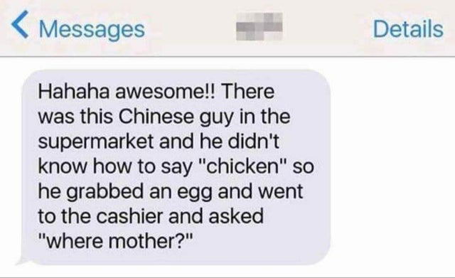 document - Messages Details Hahaha awesome!! There was this Chinese guy in the supermarket and he didn't know how to say "chicken" so he grabbed an egg and went to the cashier and asked where mother?