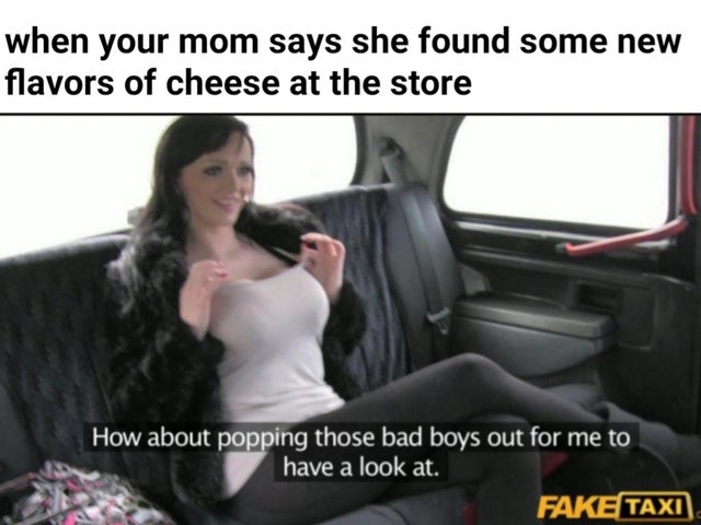 sfw porn meme - js meme - when your mom says she found some new flavors of cheese at the store How about popping those bad boys out for me to have a look at. Fake Taxi