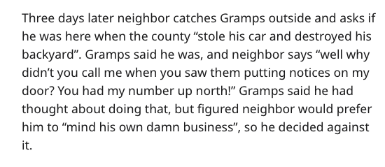 Three days later neighbor catches Gramps outside and asks if he was here when the county "stole his car and destroyed his backyard". Gramps said he was, and neighbor says "well why didn't you call me when you saw them putting notices on my door? You had m