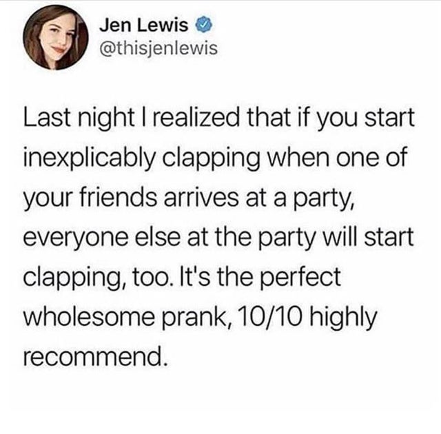 Jen Lewis Last night I realized that if you start inexplicably clapping when one of your friends arrives at a party, everyone else at the party will start clapping, too. It's the perfect wholesome prank, 1010 highly recommend.