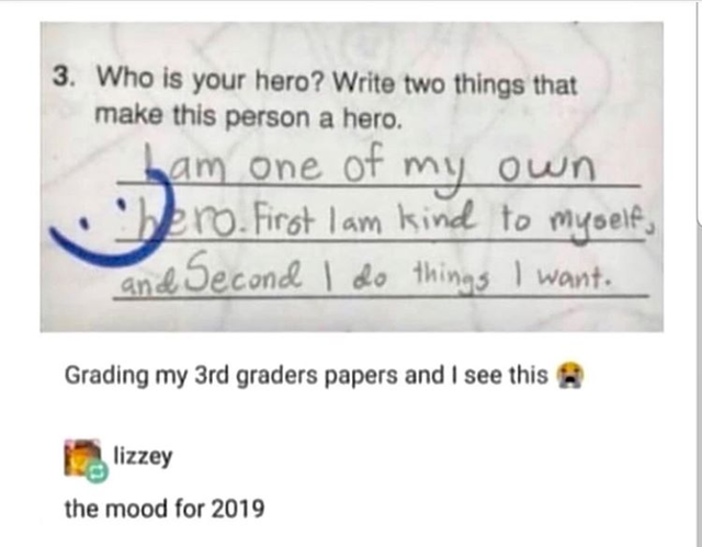 3. Who is your hero? Write two things that make this person a hero. ham one of my own bero. First I am kind to myself, and Second I do things I want. Grading my 3rd graders papers and I see this 12. lizzey the mood for 2019