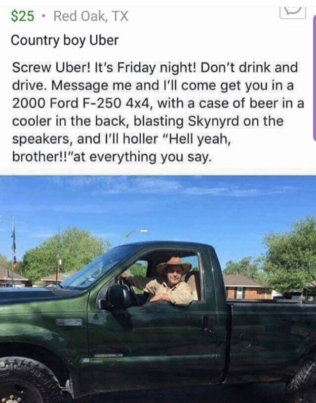 hell yeah brother uber - $25 Red Oak, Tx Country boy Uber Screw Uber! It's Friday night! Don't drink and drive. Message me and I'll come get you in a 2000 Ford F250 4x4, with a case of beer in a cooler in the back, blasting Skynyrd on the speakers, and I'