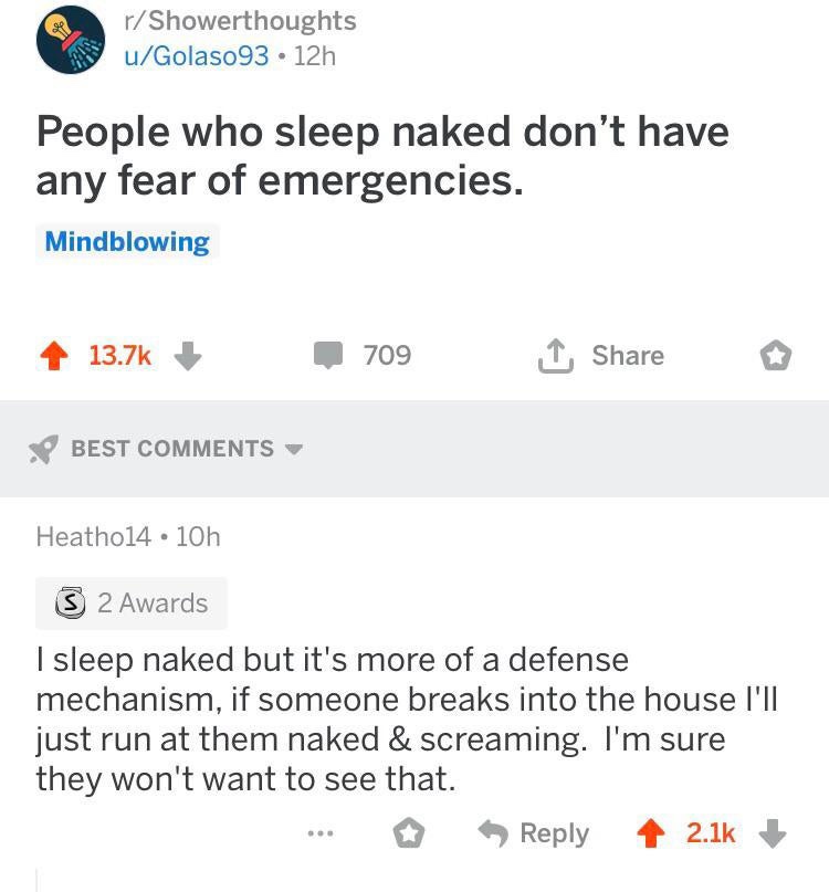 document - rShowerthoughts uGolaso93 12h People who sleep naked don't have any fear of emergencies. Mindblowing 4 709 o Best Heatho14.10h 3 2 Awards I sleep naked but it's more of a defense mechanism, if someone breaks into the house I'll just run at them