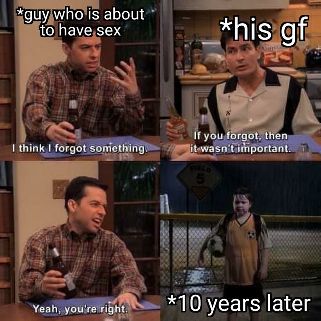 two and a half men forgot something - guy who is about to have sex _his gf If you forgot, then it wasn't important. 1 I think I forgot something, Yeah, you're right. 10 years later