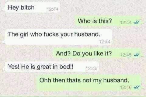 Hey bitch Who is this? W The girl who fucks your husband. 1244 And? Do you it? Yes! He is great in bed!! Ohh then thats not my husband, w
