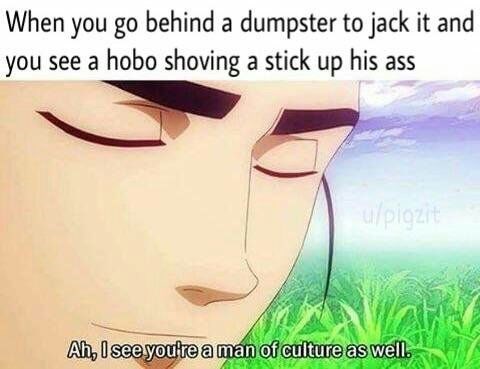 meme - see you too are a man - When you go behind a dumpster to jack it and you see a hobo shoving a stick up his ass Ah, I see you're a man of culture as well.