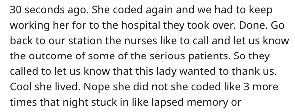 scary story - 30 seconds ago. She coded again and we had to keep working her for to the hospital they took over. Done. Go back to our station the nurses to call and let us know the outcome of some of the serious patients. So they called to let us know tha