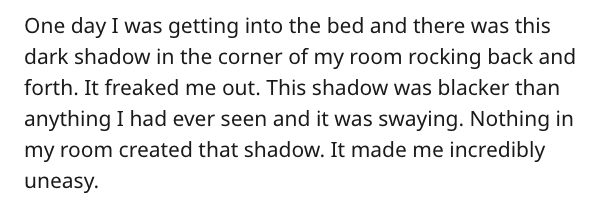 scary story - One day I was getting into the bed and there was this dark shadow in the corner of my room rocking back and forth. It freaked me out. This shadow was blacker than anything I had ever seen and it was swaying. Nothing in my room created that s