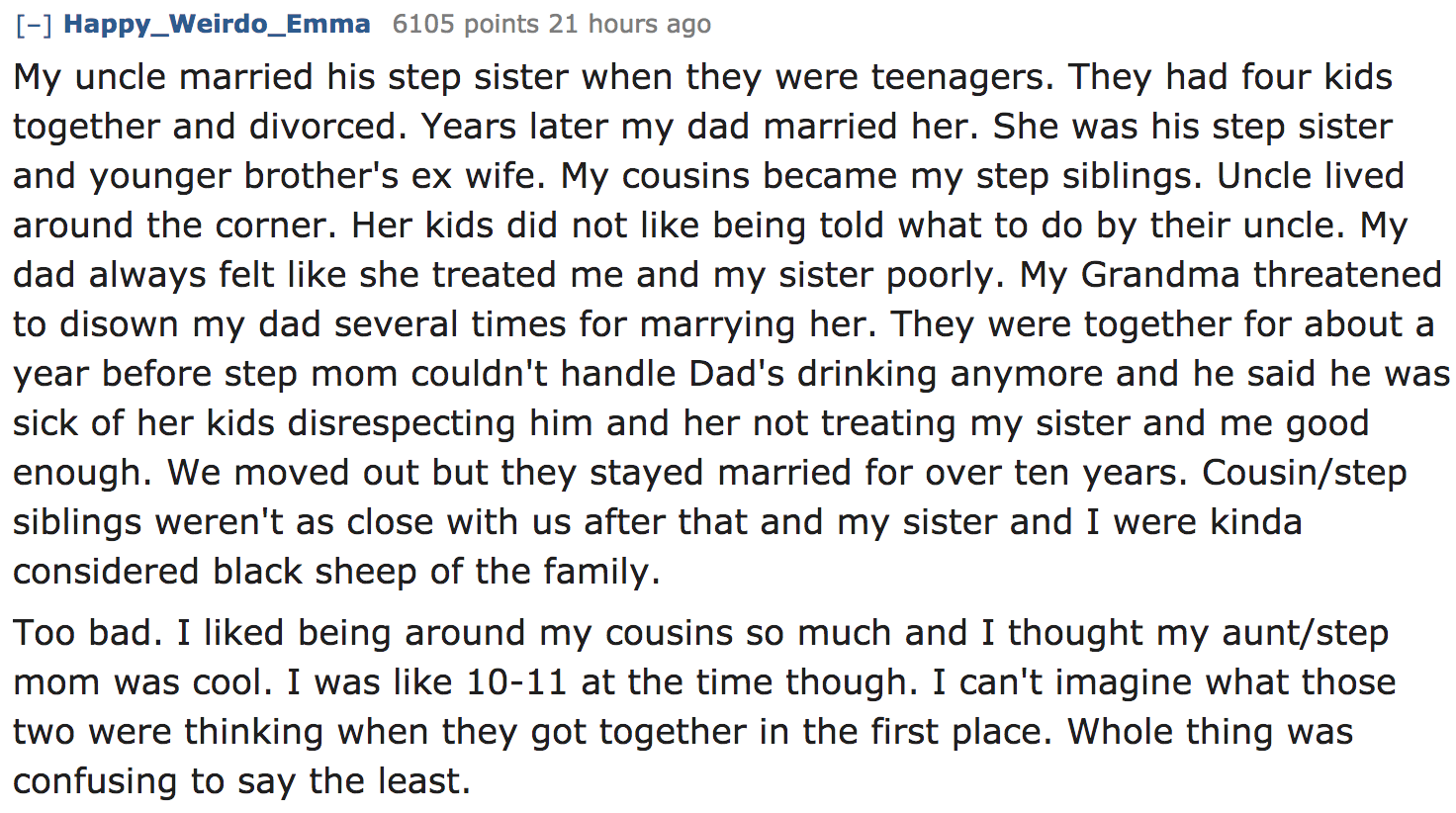ask reddit - My uncle married his step sister when they were teenagers. They had four kids together and divorced. Years later my dad married her. She was his step sister and younger brother's ex wife. My cousins became my step…