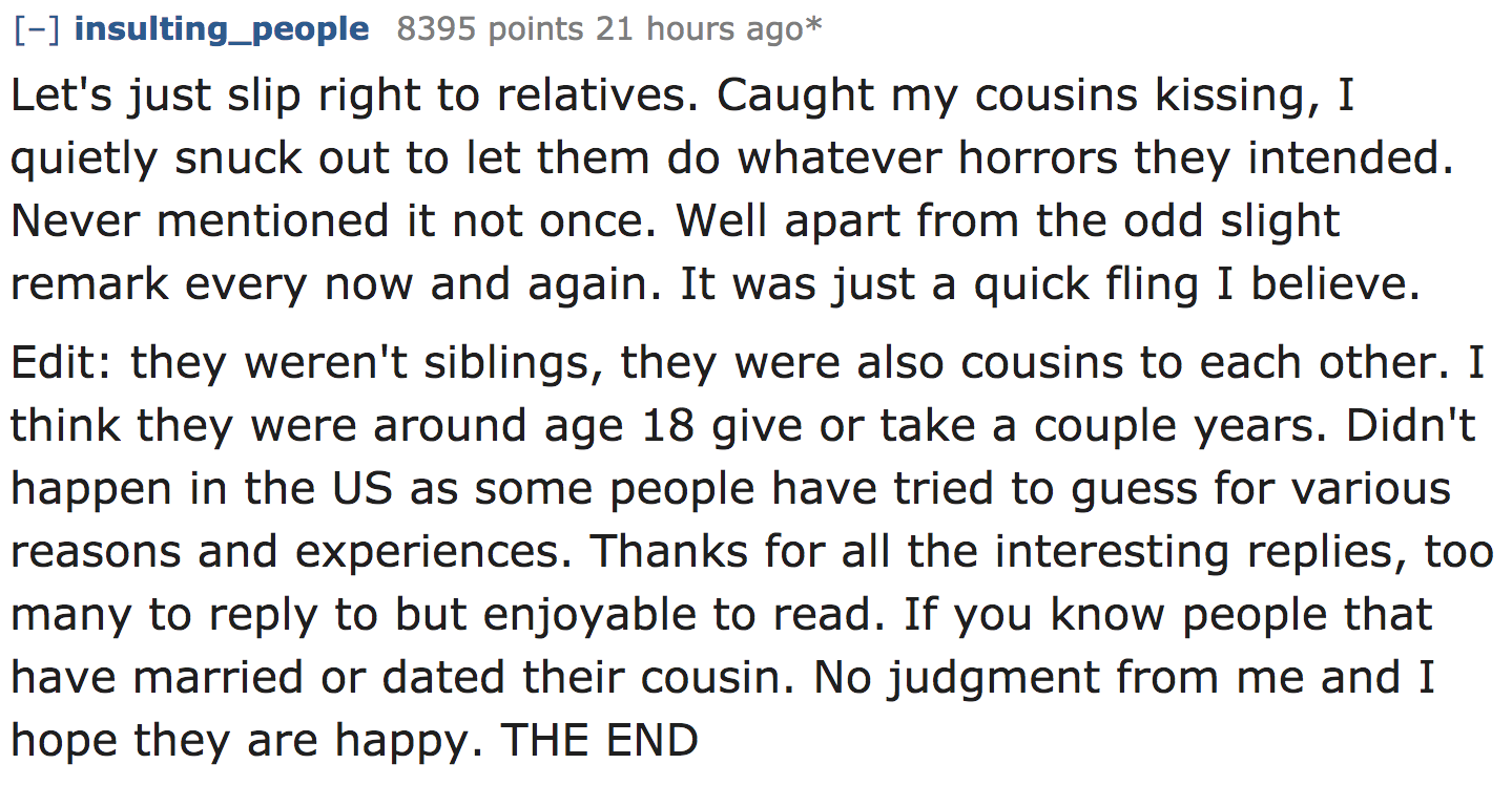 ask reddit - Let's just slip right to relatives. Caught my cousins kissing, I quietly snuck out to let them do whatever horrors they intended. Never mentioned it not once. Well apart from the odd slight remark every now and…