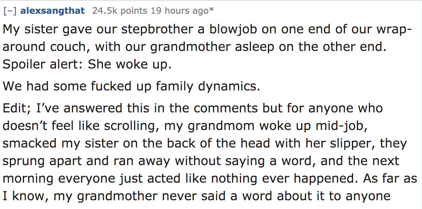 ask reddit - My sister gave our stepbrother a blowjob on one end of our wrap around couch, with our grandmother asleep on the other end. Spoiler alert She woke up. We had some fucked up family dynamics. Edit; I've answered this in the…