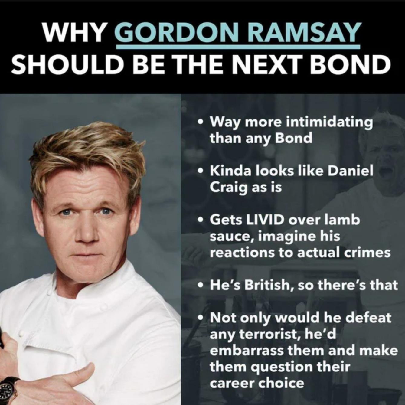 gordon ramsay james bond - Why Gordon Ramsay Should Be The Next Bond Way more intimidating than any Bond Kinda looks Daniel Craig as is Gets Livid over lamb sauce, imagine his reactions to actual crimes He's British, so there's that Not only would he defe
