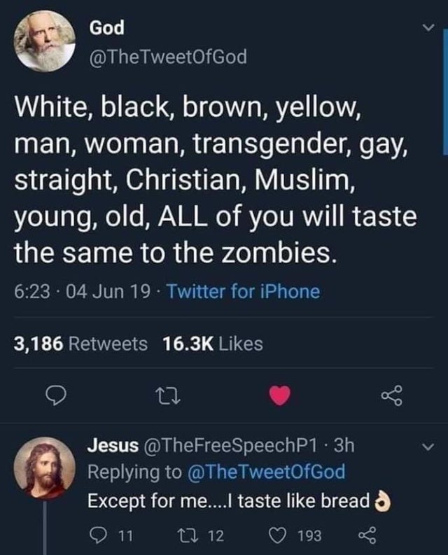 God White, black, brown, yellow, man, woman, transgender, gay, straight, Christian, Muslim, young, old, All of you will taste the same to the zombies. . 04 Jun 19. Twitter for iPhone 3,186 Jesus .3h TweetOfGod, Except for me....I taste bread o 11 I 12 193