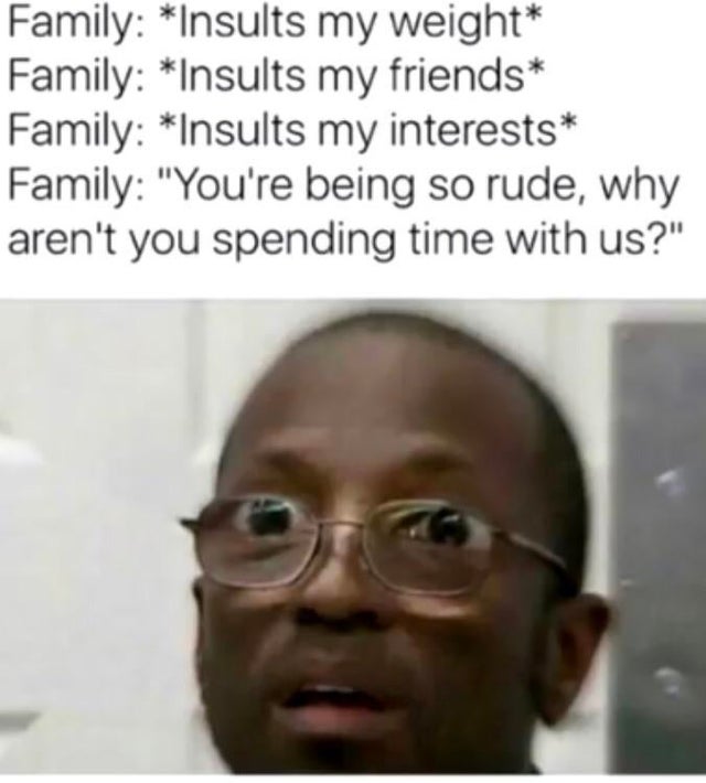 Joke - Family Insults my weight Family Insults my friends Family Insults my interests Family "You're being so rude, why aren't you spending time with us?"