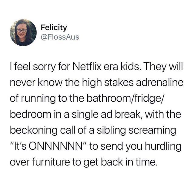 building inspector floor is lava - Felicity I feel sorry for Netflix era kids. They will never know the high stakes adrenaline of running to the bathroomfridge bedroom in a single ad break, with the beckoning call of a sibling screaming "It's Onnnnnn" to 